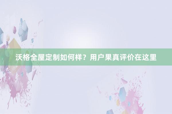 沃格全屋定制如何样？用户果真评价在这里