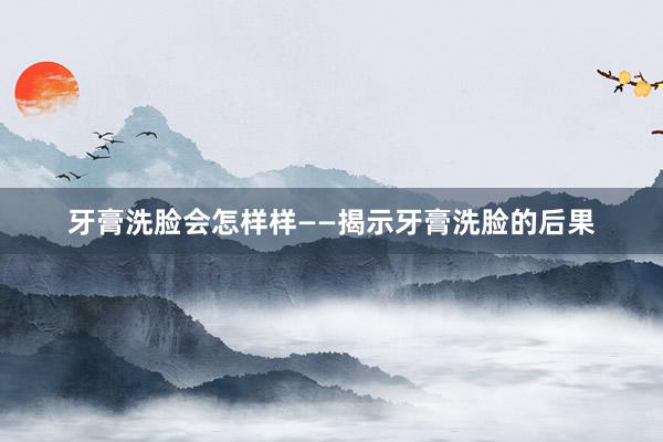 牙膏洗脸会怎样样——揭示牙膏洗脸的后果