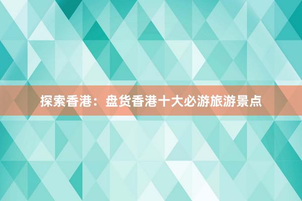 探索香港：盘货香港十大必游旅游景点