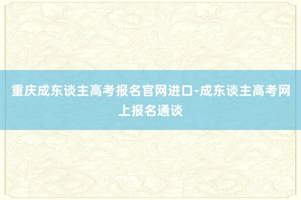 重庆成东谈主高考报名官网进口-成东谈主高考网上报名通谈